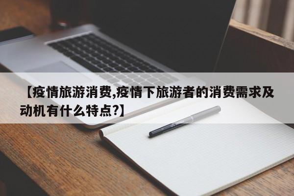 【疫情旅游消费,疫情下旅游者的消费需求及动机有什么特点?】