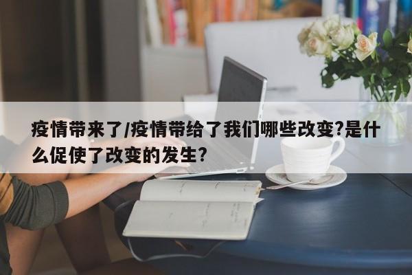 疫情带来了/疫情带给了我们哪些改变?是什么促使了改变的发生?