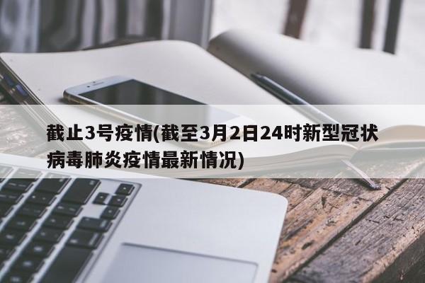 截止3号疫情(截至3月2日24时新型冠状病毒肺炎疫情最新情况)