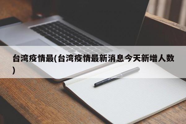 台湾疫情最(台湾疫情最新消息今天新增人数)