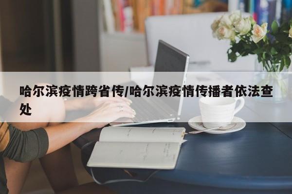 哈尔滨疫情跨省传/哈尔滨疫情传播者依法查处