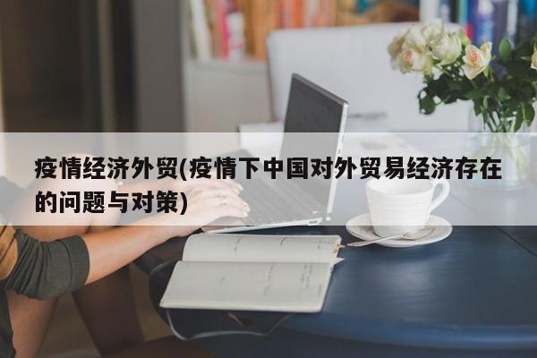 疫情经济外贸(疫情下中国对外贸易经济存在的问题与对策)