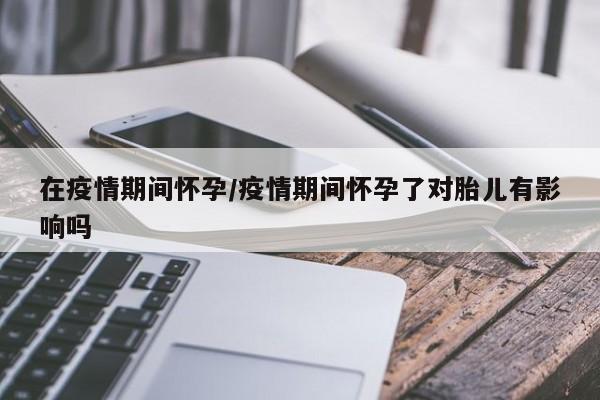 在疫情期间怀孕/疫情期间怀孕了对胎儿有影响吗