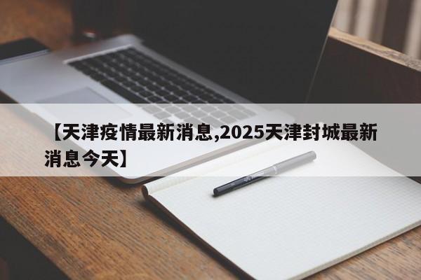 【天津疫情最新消息,2025天津封城最新消息今天】